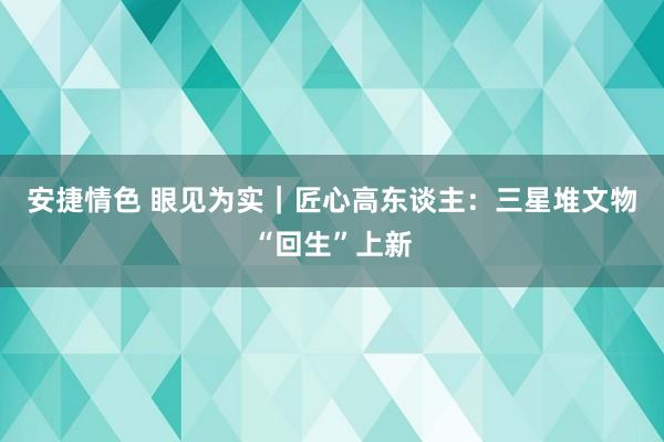 安捷情色 眼见为实｜匠心高东谈主：三星堆文物“回生”上新