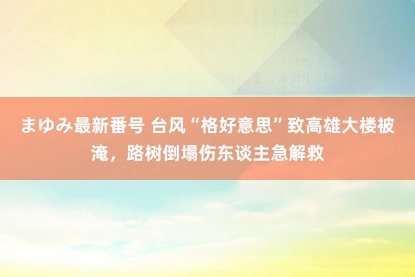 まゆみ最新番号 台风“格好意思”致高雄大楼被淹，路树倒塌伤东谈主急解救