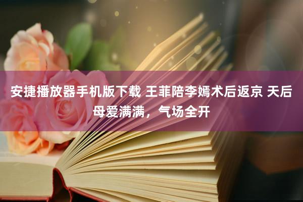 安捷播放器手机版下载 王菲陪李嫣术后返京 天后母爱满满，气场全开