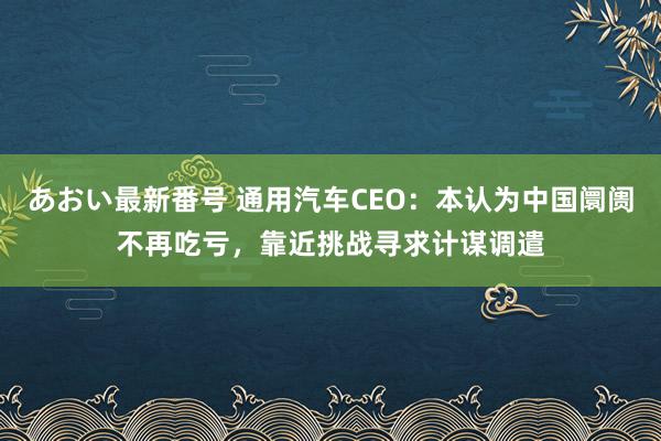 あおい最新番号 通用汽车CEO：本认为中国阛阓不再吃亏，靠近挑战寻求计谋调遣