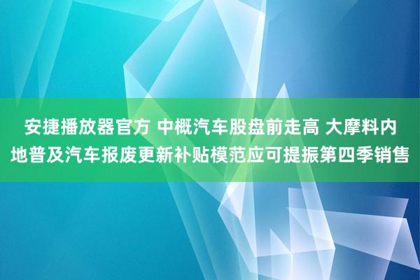 安捷播放器官方 中概汽车股盘前走高 大摩料内地普及汽车报废更新补贴模范应可提振第四季销售