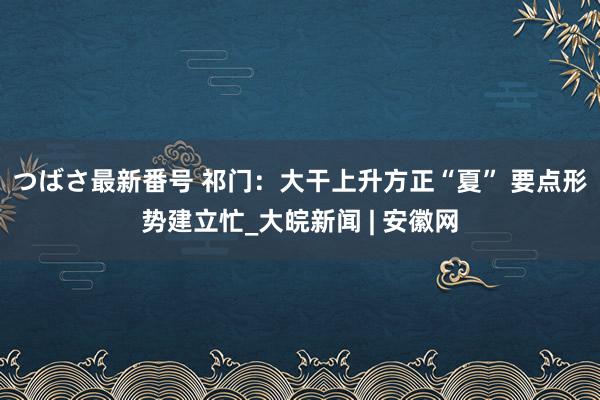 つばさ最新番号 祁门：大干上升方正“夏” 要点形势建立忙_大皖新闻 | 安徽网