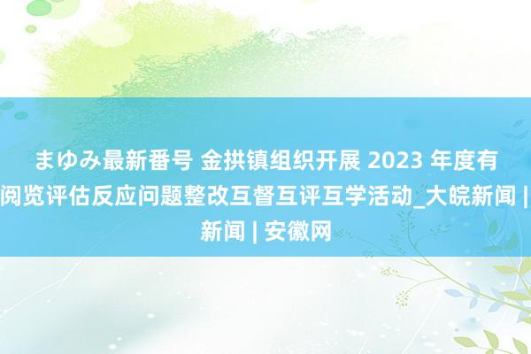 まゆみ最新番号 金拱镇组织开展 2023 年度有用邻接阅览评估反应问题整改互督互评互学活动_大皖新闻 | 安徽网