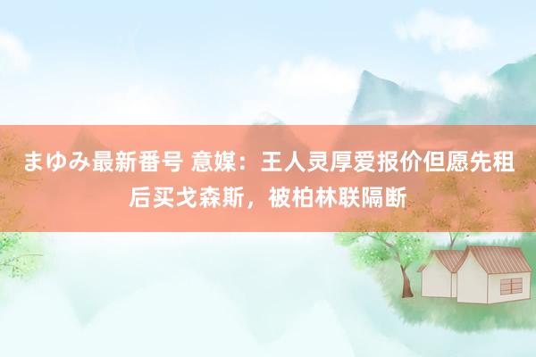 まゆみ最新番号 意媒：王人灵厚爱报价但愿先租后买戈森斯，被柏林联隔断