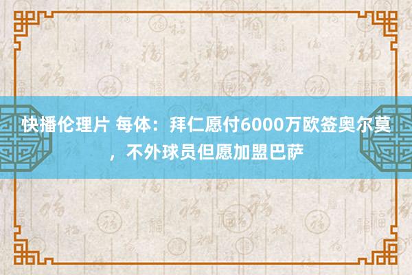 快播伦理片 每体：拜仁愿付6000万欧签奥尔莫，不外球员但愿加盟巴萨