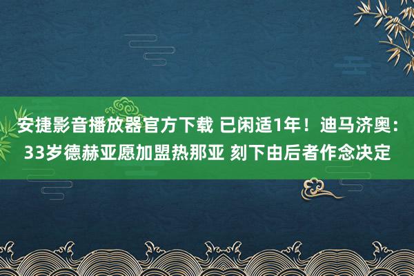 安捷影音播放器官方下载 已闲适1年！迪马济奥：33岁德赫亚愿加盟热那亚 刻下由后者作念决定