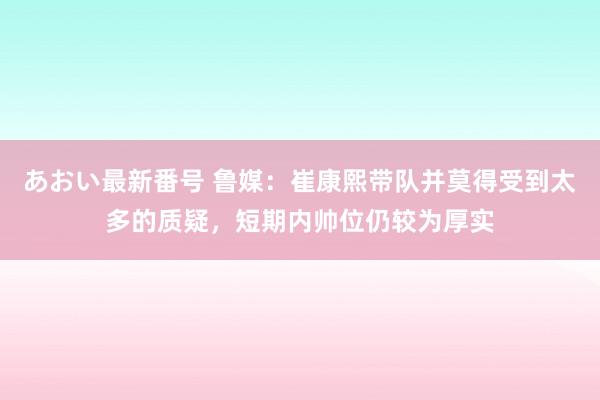 あおい最新番号 鲁媒：崔康熙带队并莫得受到太多的质疑，短期内帅位仍较为厚实