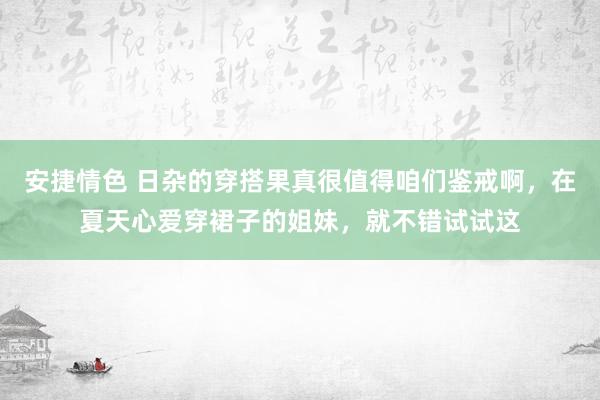 安捷情色 日杂的穿搭果真很值得咱们鉴戒啊，在夏天心爱穿裙子的姐妹，就不错试试这