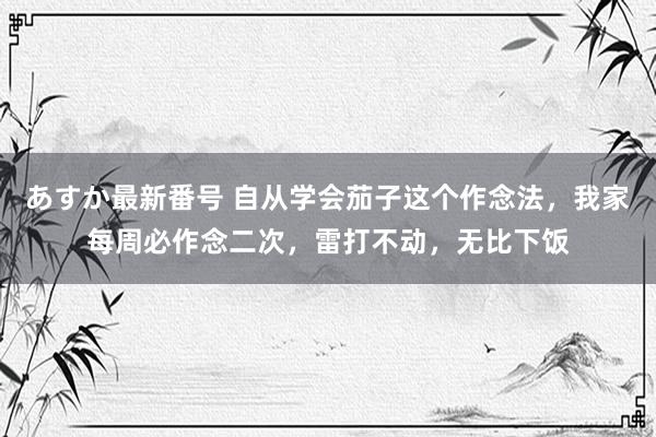 あすか最新番号 自从学会茄子这个作念法，我家每周必作念二次，雷打不动，无比下饭