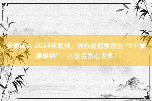 安捷成人 2024年装修，内行提倡预留出“9个要津收纳”，入住后宽心太多！