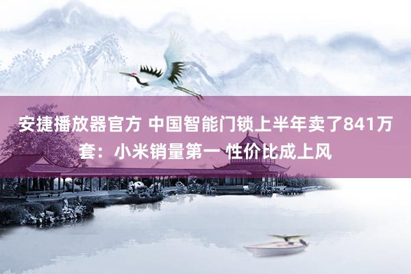 安捷播放器官方 中国智能门锁上半年卖了841万套：小米销量第一 性价比成上风