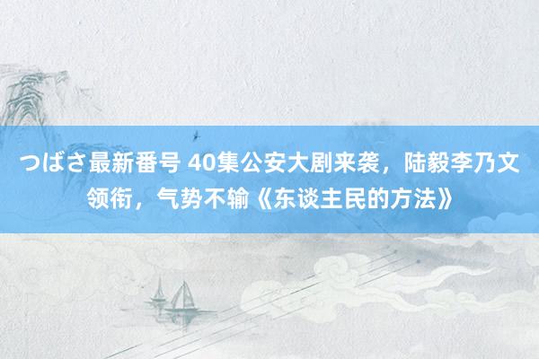 つばさ最新番号 40集公安大剧来袭，陆毅李乃文领衔，气势不输《东谈主民的方法》