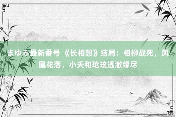 まゆみ最新番号 《长相想》结局：相柳战死，凤凰花落，小夭和玱玹透澈缘尽