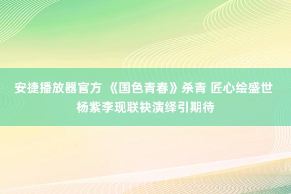 安捷播放器官方 《国色青春》杀青 匠心绘盛世 杨紫李现联袂演绎引期待