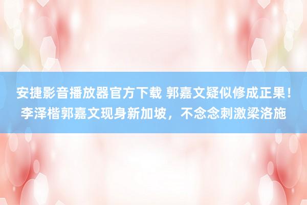 安捷影音播放器官方下载 郭嘉文疑似修成正果！李泽楷郭嘉文现身新加坡，<a href=