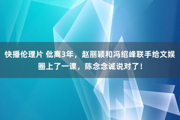 快播伦理片 仳离3年，赵丽颖和冯绍峰联手给文娱圈上了一课，陈念念诚说对了！