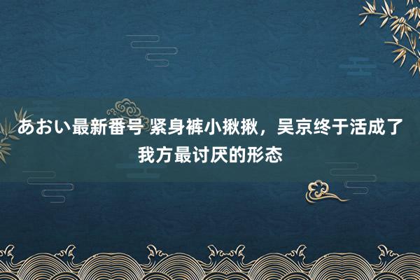 あおい最新番号 紧身裤小揪揪，吴京终于活成了我方最讨厌的形态