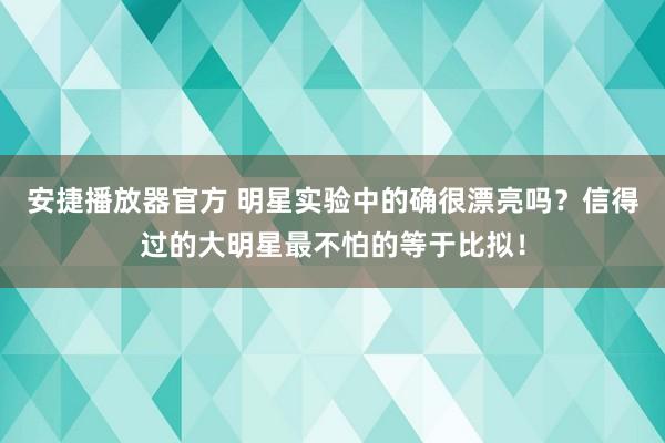 安捷播放器官方 明星实验中的确很漂亮吗？信得过的大明星最不怕的等于比拟！