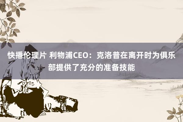 快播伦理片 利物浦CEO：克洛普在离开时为俱乐部提供了充分的准备技能