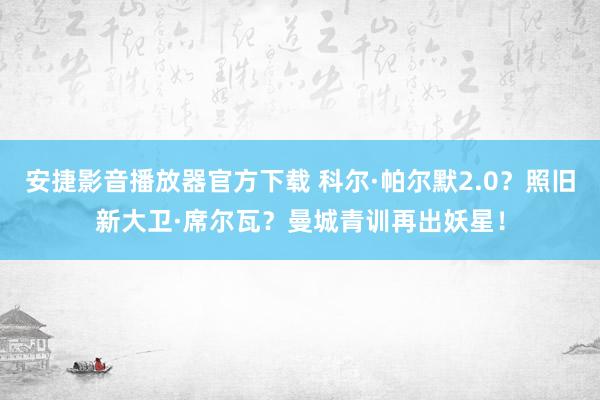 安捷影音播放器官方下载 科尔·帕尔默2.0？照旧新大卫·席尔瓦？曼城青训再出妖星！