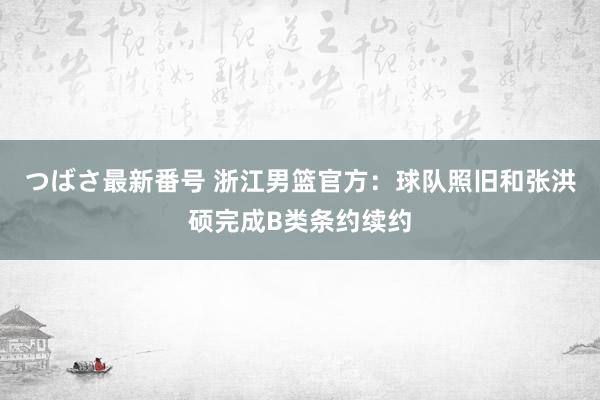 つばさ最新番号 浙江男篮官方：球队照旧和张洪硕完成B类条约续约