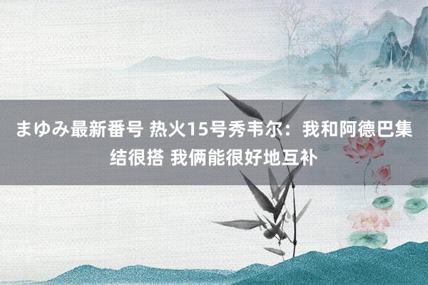 まゆみ最新番号 热火15号秀韦尔：我和阿德巴集结很搭 我俩能很好地互补