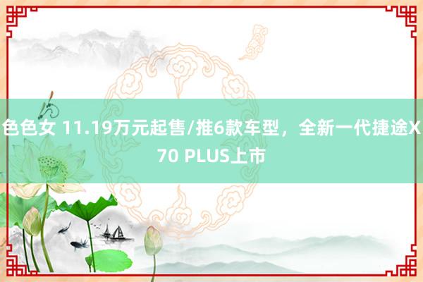 色色女 11.19万元起售/推6款车型，全新一代捷途X70 PLUS上市