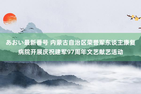 あおい最新番号 内蒙古自治区荣誉军东谈主康复病院开展庆祝建军97周年文艺献艺活动