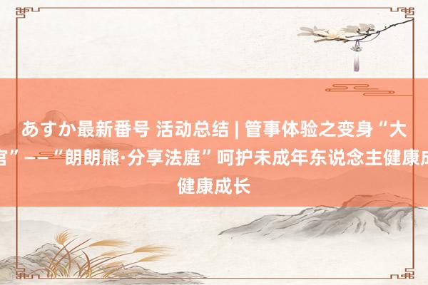 あすか最新番号 活动总结 | 管事体验之变身“大法官”——“朗朗熊·分享法庭”呵护未成年东说念主健康成长