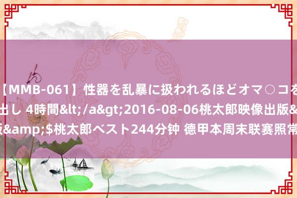 【MMB-061】性器を乱暴に扱われるほどオマ○コを濡らす美人妻に中出し 4時間</a>2016-08-06桃太郎映像出版&$桃太郎ベスト244分钟 德甲本周末联赛照常进行 统共比赛需空场举办