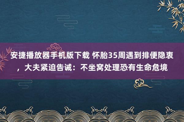 安捷播放器手机版下载 怀胎35周遇到排便隐衷，大夫紧迫告诫：不坐窝处理恐有生命危境