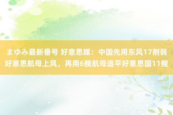 まゆみ最新番号 好意思媒：中国先用东风17削弱好意思航母上风，再用6艘航母追平好意思国11艘