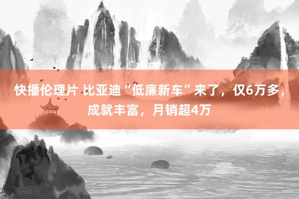 快播伦理片 比亚迪“低廉新车”来了，仅6万多，成就丰富，月销超4万