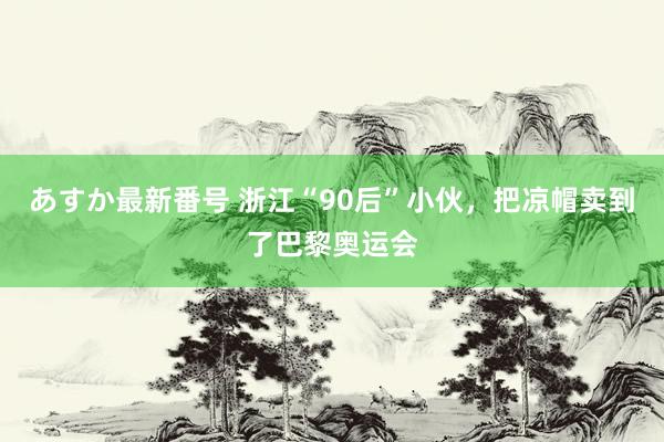 あすか最新番号 浙江“90后”小伙，把凉帽卖到了巴黎奥运会