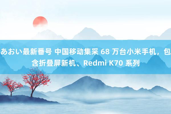 あおい最新番号 中国移动集采 68 万台小米手机，包含折叠屏新机、Redmi K70 系列