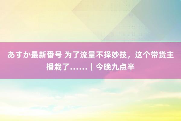 あすか最新番号 为了流量不择妙技，这个带货主播栽了……｜今晚九点半