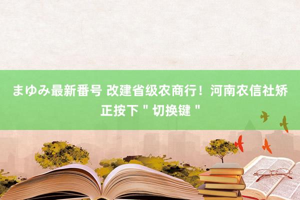 まゆみ最新番号 改建省级农商行！河南农信社矫正按下＂切换键＂