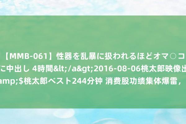 【MMB-061】性器を乱暴に扱われるほどオマ○コを濡らす美人妻に中出し 4時間</a>2016-08-06桃太郎映像出版&$桃太郎ベスト244分钟 消费股功绩集体爆雷，麦当劳星巴克优衣库齐卖不动了