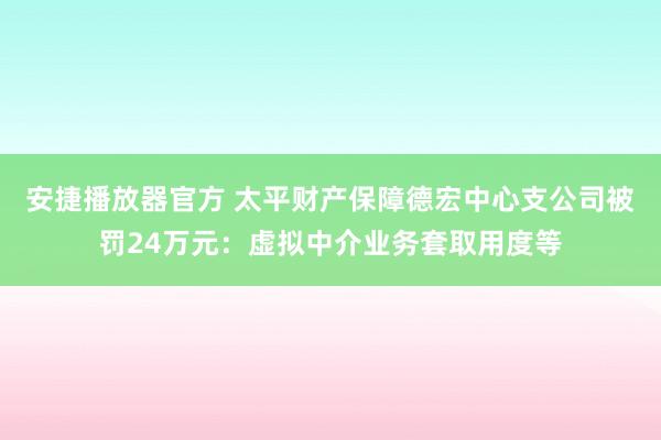 安捷播放器官方 太平财产保障德宏中心支公司被罚24万元：虚拟中介业务套取用度等