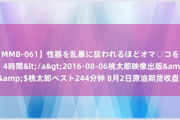 【MMB-061】性器を乱暴に扱われるほどオマ○コを濡らす美人妻に中出し 4時間</a>2016-08-06桃太郎映像出版&$桃太郎ベスト244分钟 8月2日原油期货收盘下落0.84%，报581.7元