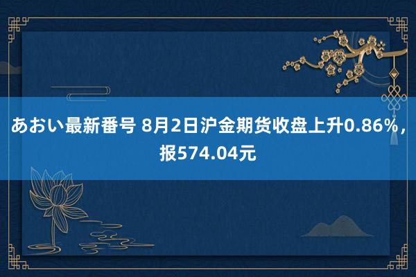 あおい最新番号 8月2日沪金期货收盘上升0.86%，报574.04元