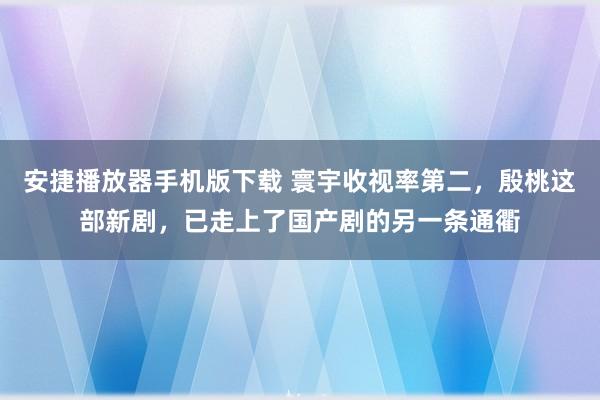 安捷播放器手机版下载 寰宇收视率第二，殷桃这部新剧，已走上了国产剧的另一条通衢