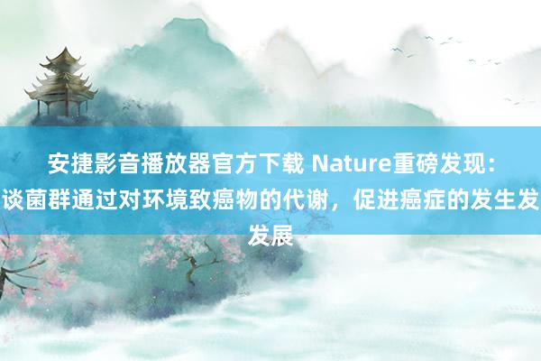 安捷影音播放器官方下载 Nature重磅发现：肠谈菌群通过对环境致癌物的代谢，促进癌症的发生发展