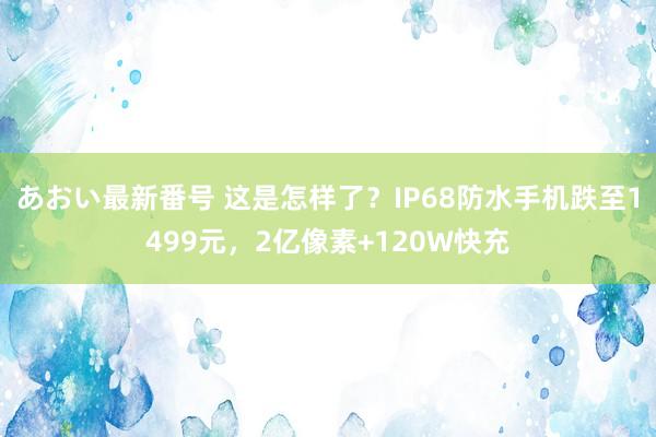 あおい最新番号 这是怎样了？IP68防水手机跌至1499元，2亿像素+120W快充