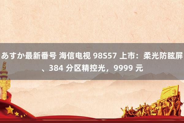 あすか最新番号 海信电视 98S57 上市：柔光防眩屏、384 分区精控光，9999 元