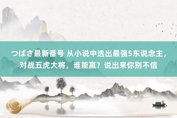 つばさ最新番号 从小说中选出最强5东说念主，对战五虎大将，谁能赢？说出来你别不信