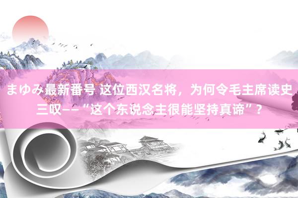 まゆみ最新番号 这位西汉名将，为何令毛主席读史三叹——“这个东说念主很能坚持真谛”？