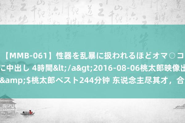 【MMB-061】性器を乱暴に扱われるほどオマ○コを濡らす美人妻に中出し 4時間</a>2016-08-06桃太郎映像出版&$桃太郎ベスト244分钟 东说念主尽其才，合适的东说念主放在合适的位置