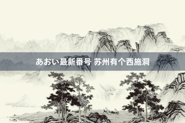 あおい最新番号 苏州有个西施洞