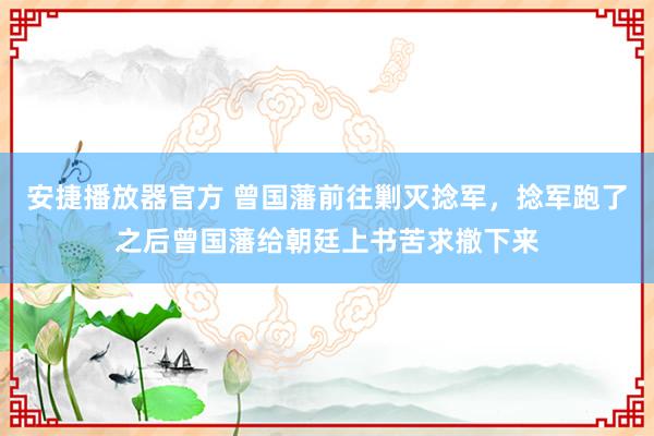 安捷播放器官方 曾国藩前往剿灭捻军，捻军跑了之后曾国藩给朝廷上书苦求撤下来